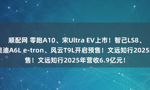 顺配网 零跑A10、宋Ultra EV上市！智己LS8、与众08、一汽奥迪A6L e-tron、风云T9L开启预售！文远知行2025年营收6.9亿元！