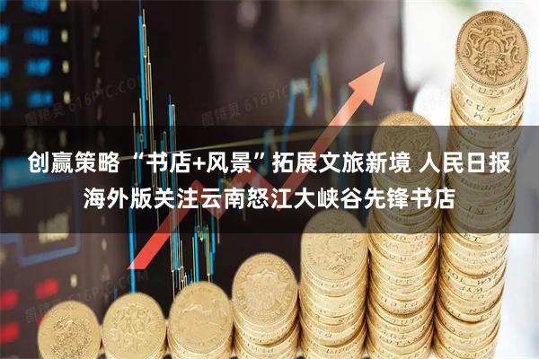 创赢策略 “书店+风景”拓展文旅新境 人民日报海外版关注云南怒江大峡谷先锋书店