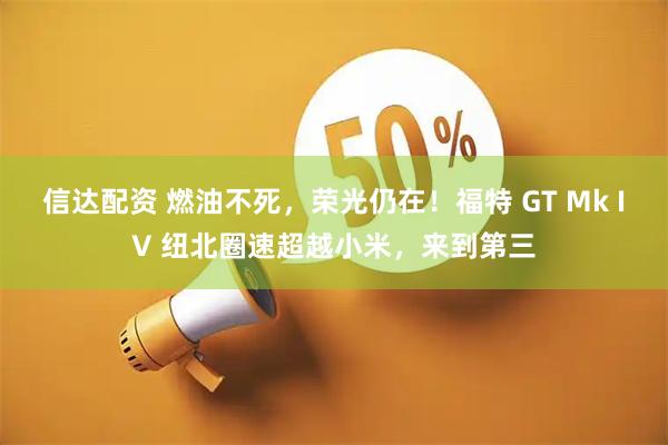 信达配资 燃油不死，荣光仍在！福特 GT Mk IV 纽北圈速超越小米，来到第三